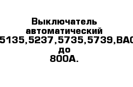 Выключатель автоматический ВА5135,5237,5735,5739,ВА08 до 800А.